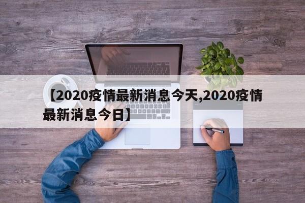 【2020疫情最新消息今天,2020疫情最新消息今日】