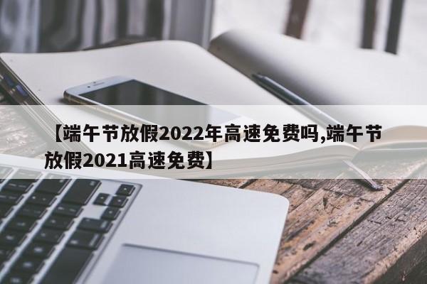 【端午节放假2022年高速免费吗,端午节放假2021高速免费】