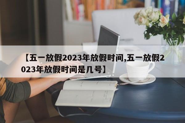 【五一放假2023年放假时间,五一放假2023年放假时间是几号】