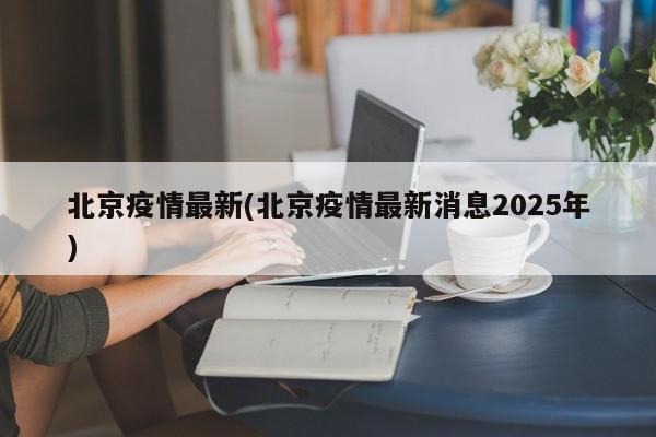 北京疫情最新(北京疫情最新消息2025年)
