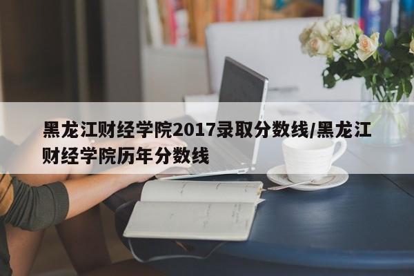 黑龙江财经学院2017录取分数线/黑龙江财经学院历年分数线
