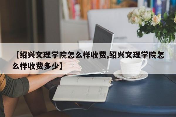 【绍兴文理学院怎么样收费,绍兴文理学院怎么样收费多少】