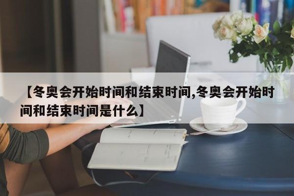 【冬奥会开始时间和结束时间,冬奥会开始时间和结束时间是什么】