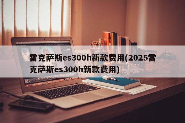 雷克萨斯es300h新款费用(2025雷克萨斯es300h新款费用)