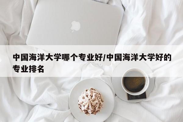 中国海洋大学哪个专业好/中国海洋大学好的专业排名