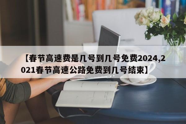 【春节高速费是几号到几号免费2024,2021春节高速公路免费到几号结束】