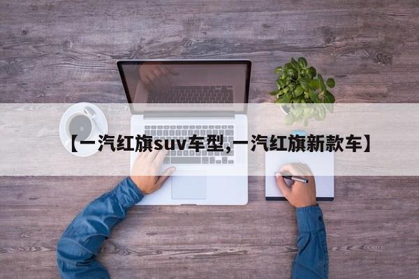【一汽红旗suv车型,一汽红旗新款车】
