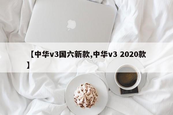 【中华v3国六新款,中华v3 2020款】