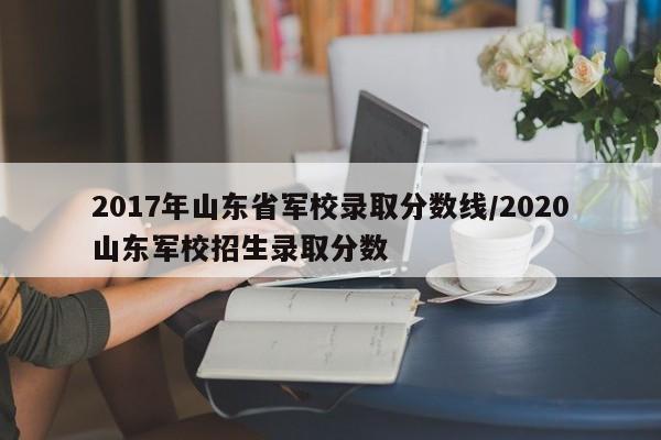 2017年山东省军校录取分数线/2020山东军校招生录取分数