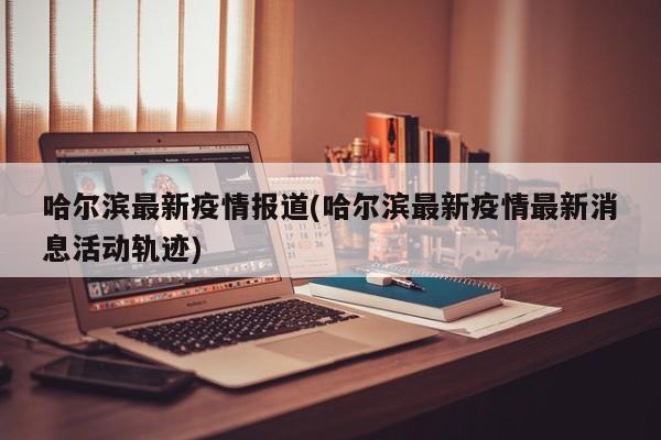 哈尔滨最新疫情报道(哈尔滨最新疫情最新消息活动轨迹)