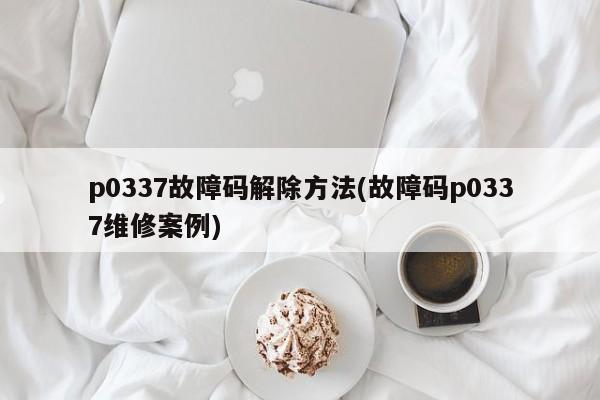p0337故障码解除方法(故障码p0337维修案例)