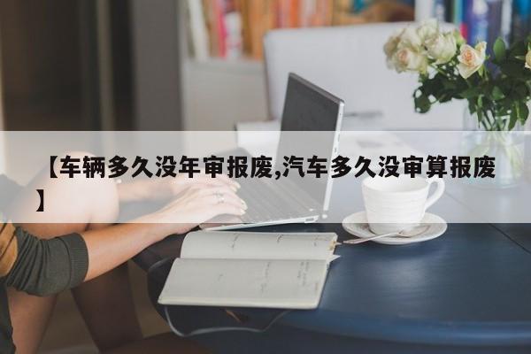 【车辆多久没年审报废,汽车多久没审算报废】
