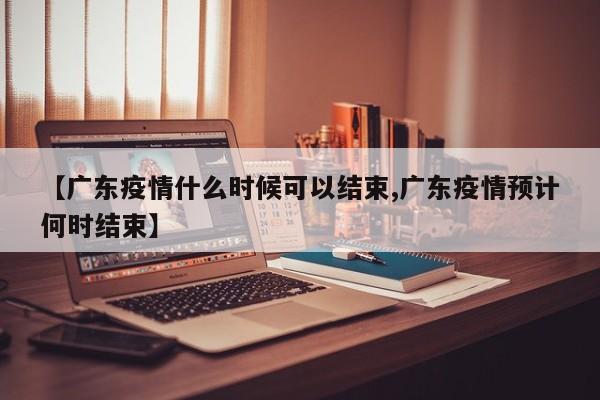 【广东疫情什么时候可以结束,广东疫情预计何时结束】