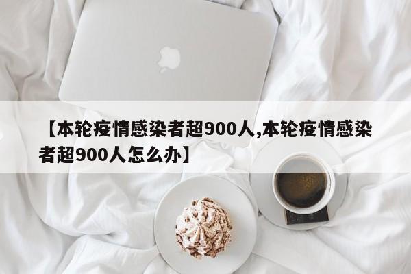 【本轮疫情感染者超900人,本轮疫情感染者超900人怎么办】