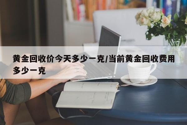 黄金回收价今天多少一克/当前黄金回收费用多少一克