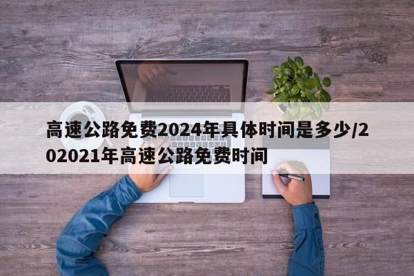 高速公路免费2024年具体时间是多少/202021年高速公路免费时间