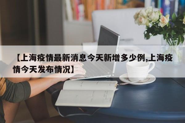 【上海疫情最新消息今天新增多少例,上海疫情今天发布情况】