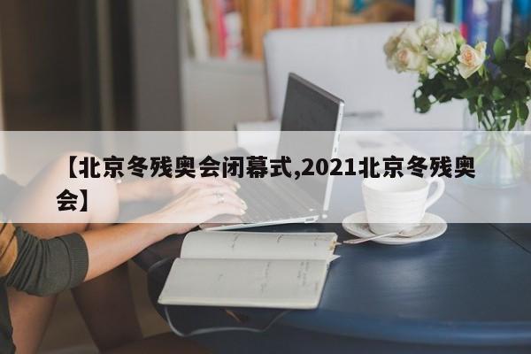 【北京冬残奥会闭幕式,2021北京冬残奥会】