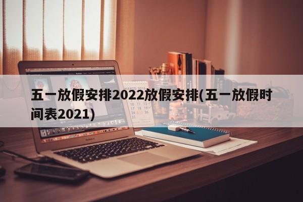 五一放假安排2022放假安排(五一放假时间表2021)