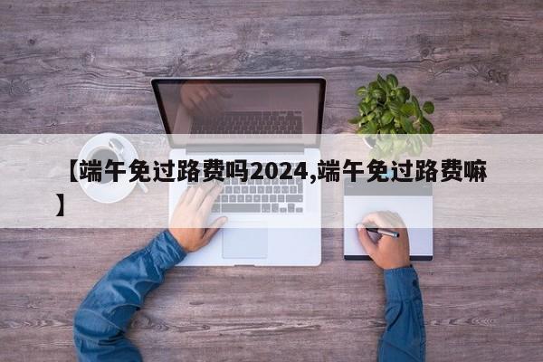 【端午免过路费吗2024,端午免过路费嘛】