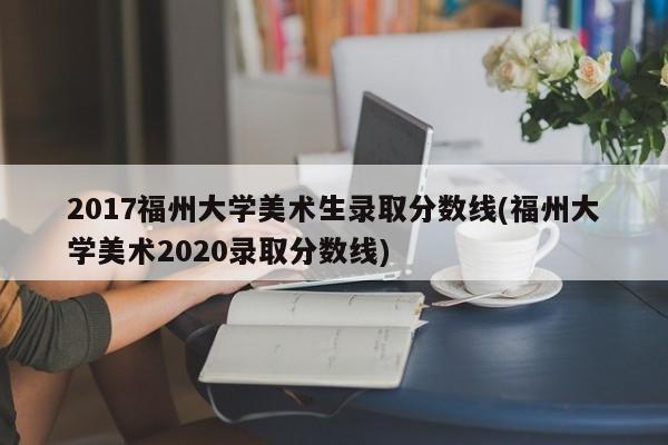 2017福州大学美术生录取分数线(福州大学美术2020录取分数线)