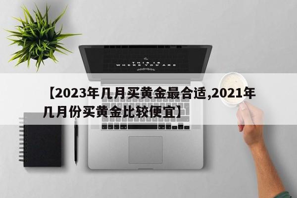【2023年几月买黄金最合适,2021年几月份买黄金比较便宜】