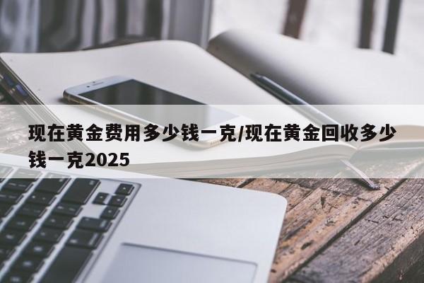 现在黄金费用多少钱一克/现在黄金回收多少钱一克2025