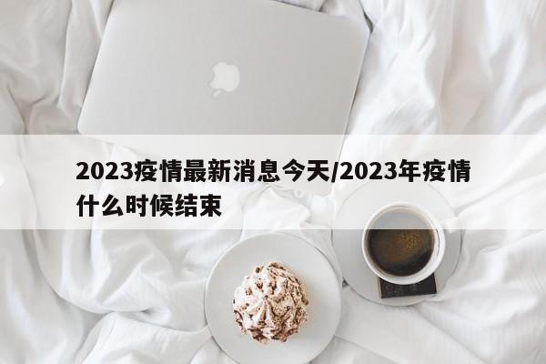 2023疫情最新消息今天/2023年疫情什么时候结束