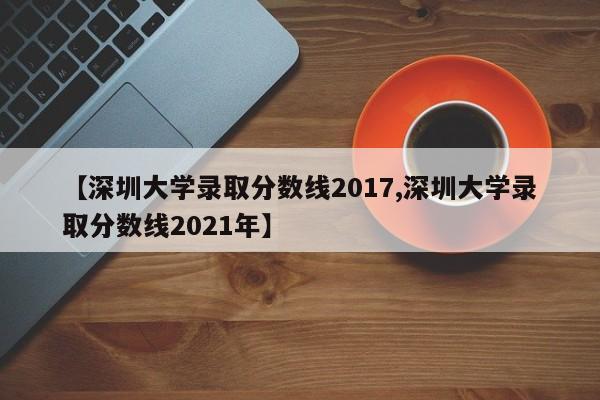 【深圳大学录取分数线2017,深圳大学录取分数线2021年】