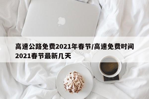 高速公路免费2021年春节/高速免费时间2021春节最新几天