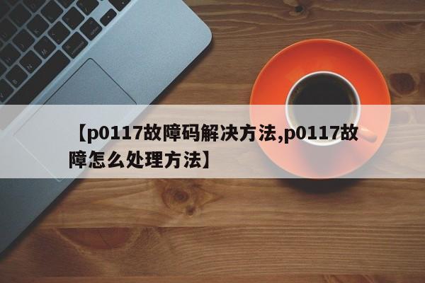 【p0117故障码解决方法,p0117故障怎么处理方法】