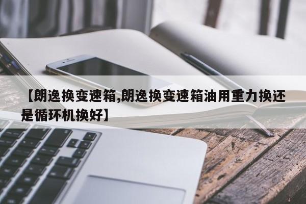 【朗逸换变速箱,朗逸换变速箱油用重力换还是循环机换好】
