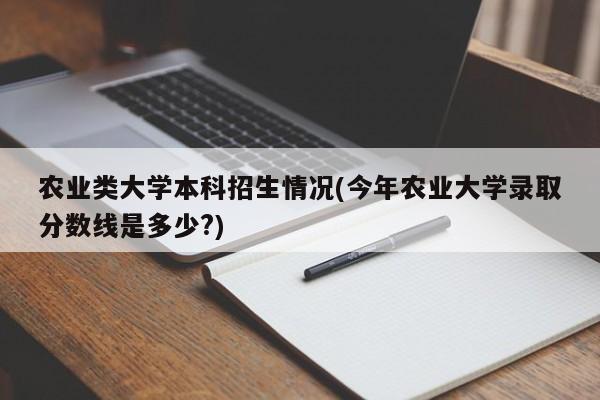 农业类大学本科招生情况(今年农业大学录取分数线是多少?)