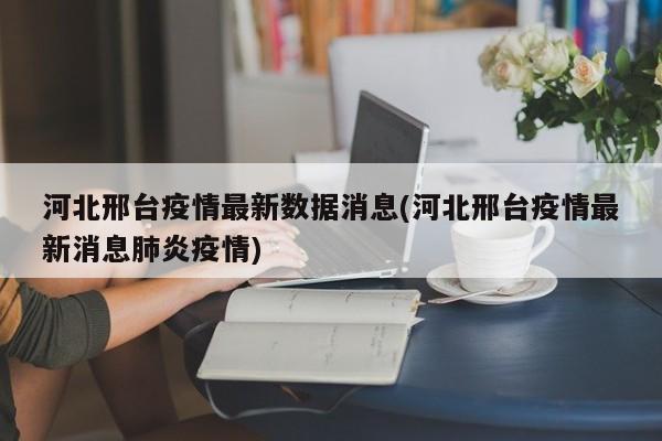 河北邢台疫情最新数据消息(河北邢台疫情最新消息肺炎疫情)