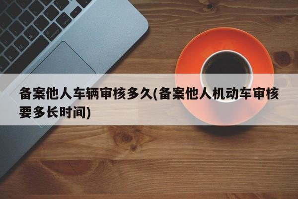 备案他人车辆审核多久(备案他人机动车审核要多长时间)
