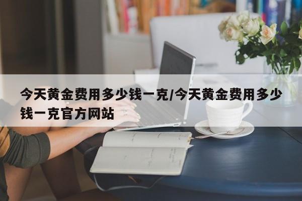 今天黄金费用多少钱一克/今天黄金费用多少钱一克官方网站