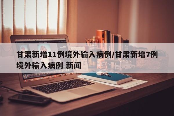 甘肃新增11例境外输入病例/甘肃新增7例境外输入病例 新闻
