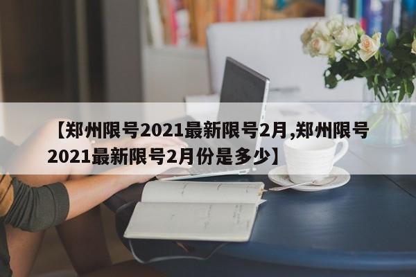 【郑州限号2021最新限号2月,郑州限号2021最新限号2月份是多少】