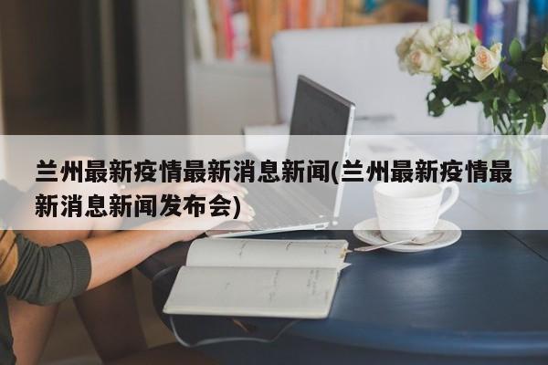 兰州最新疫情最新消息新闻(兰州最新疫情最新消息新闻发布会)