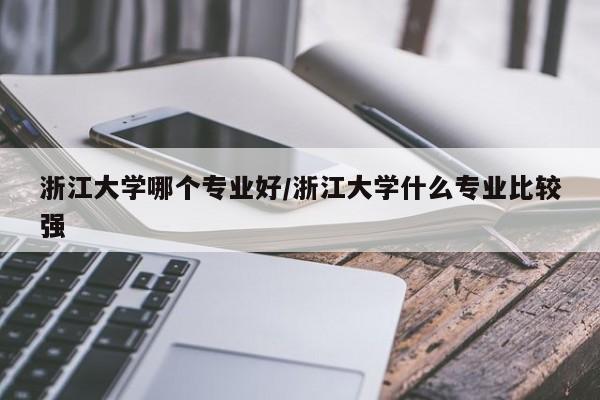 浙江大学哪个专业好/浙江大学什么专业比较强