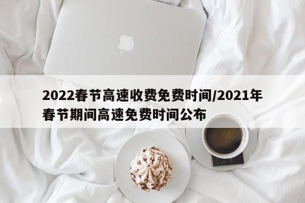 2022春节高速收费免费时间/2021年春节期间高速免费时间公布