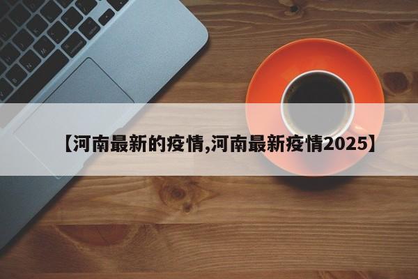 【河南最新的疫情,河南最新疫情2025】
