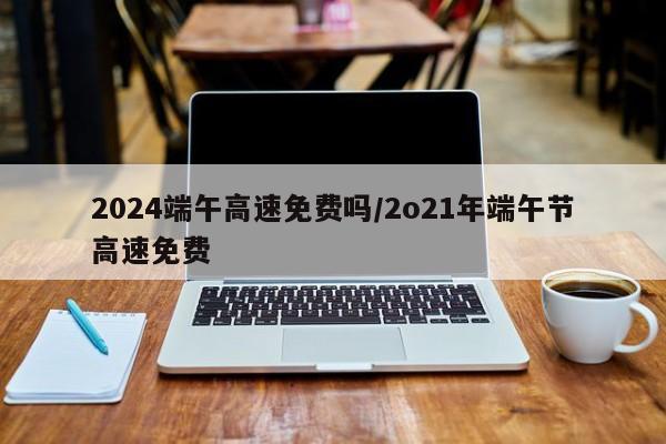 2024端午高速免费吗/2o21年端午节高速免费