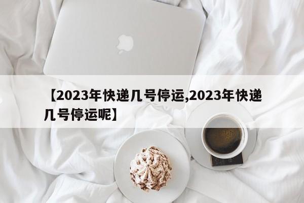 【2023年快递几号停运,2023年快递几号停运呢】