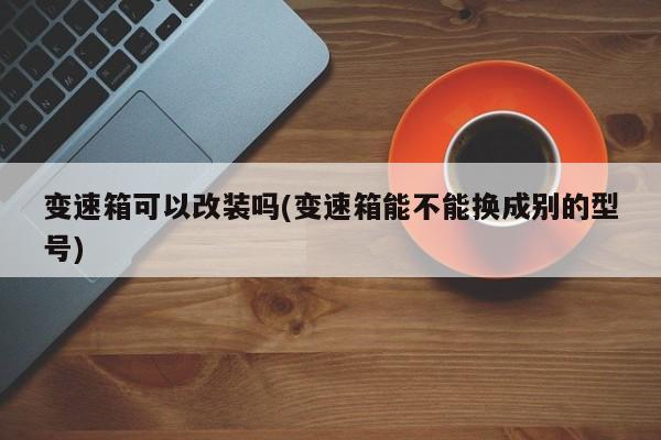 变速箱可以改装吗(变速箱能不能换成别的型号)