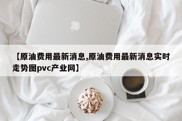【原油费用最新消息,原油费用最新消息实时走势图pvc产业网】