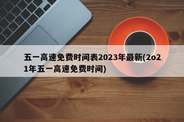 五一高速免费时间表2023年最新(2o21年五一高速免费时间)