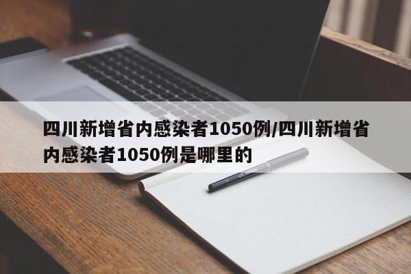 四川新增省内感染者1050例/四川新增省内感染者1050例是哪里的