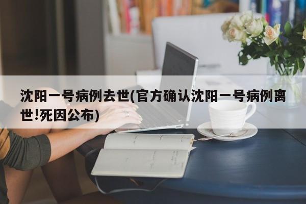 沈阳一号病例去世(官方确认沈阳一号病例离世!死因公布)