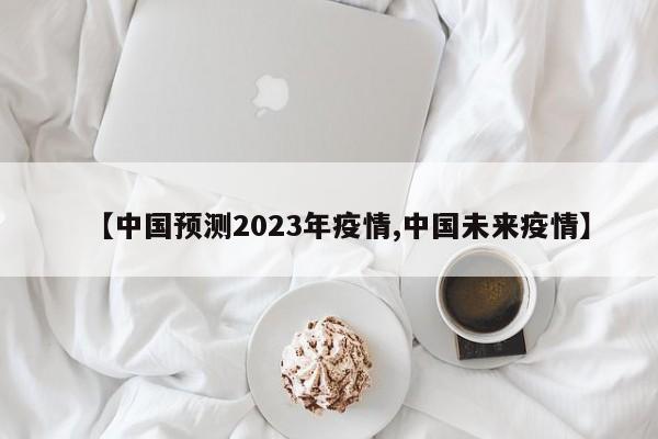 【中国预测2023年疫情,中国未来疫情】